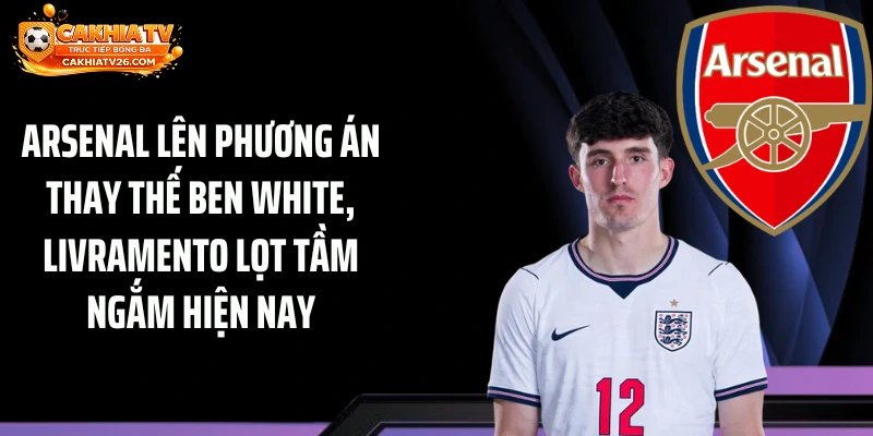 Arsenal lên phương án thay thế Ben White, Livramento lọt tầm ngắm hiện nay