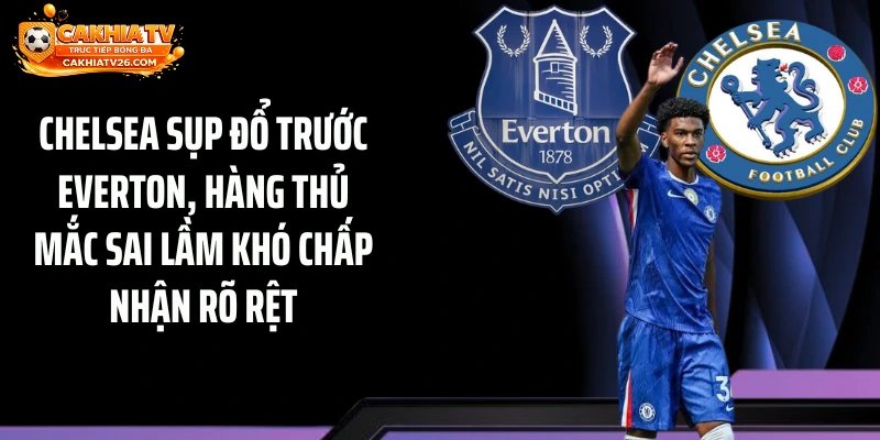 Chelsea sụp đổ trước Everton, hàng thủ mắc sai lầm khó chấp nhận rõ rệt