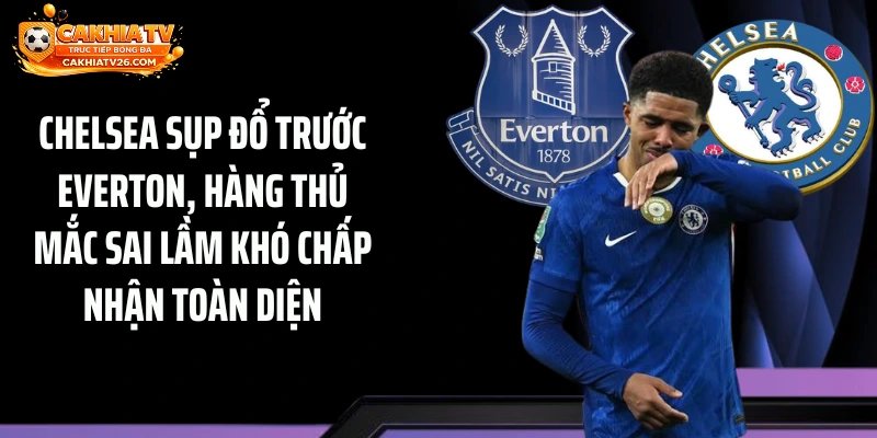 Chelsea sụp đổ trước Everton, hàng thủ mắc sai lầm khó chấp nhận toàn diện