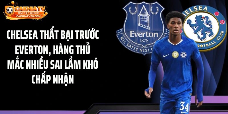 Chelsea thất bại trước Everton, hàng thủ mắc nhiều sai lầm khó chấp nhận