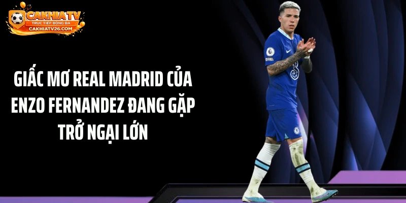 Giấc mơ Real Madrid của Enzo Fernandez đang gặp trở ngại lớn
