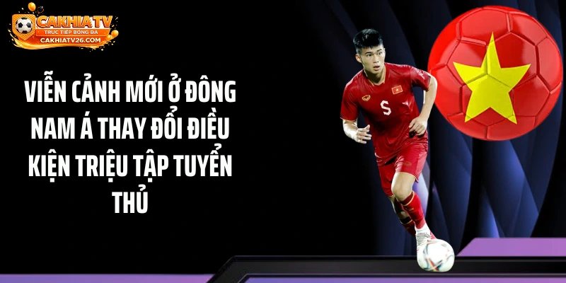Viễn cảnh mới ở Đông Nam Á thay đổi điều kiện triệu tập tuyển thủ