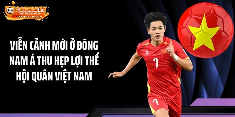 Viễn cảnh mới ở Đông Nam Á thu hẹp lợi thế hội quân Việt Nam